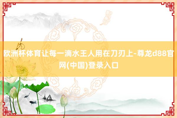 欧洲杯体育让每一滴水王人用在刀刃上-尊龙d88官网(中国)登录入口
