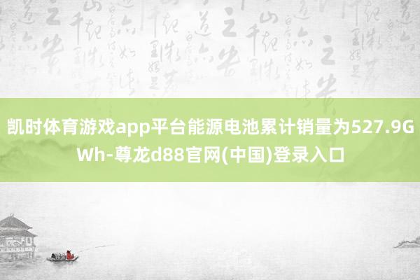 凯时体育游戏app平台能源电池累计销量为527.9GWh-尊龙d88官网(中国)登录入口