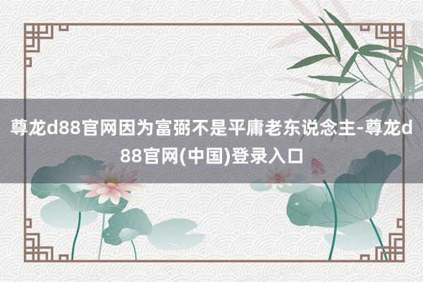 尊龙d88官网因为富弼不是平庸老东说念主-尊龙d88官网(中国)登录入口