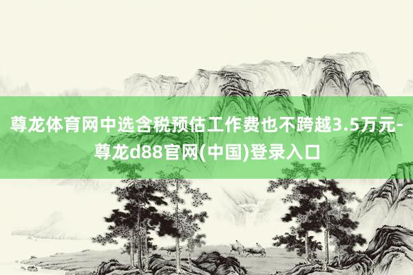 尊龙体育网中选含税预估工作费也不跨越3.5万元-尊龙d88官网(中国)登录入口
