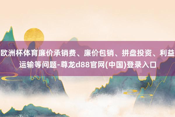 欧洲杯体育廉价承销费、廉价包销、拼盘投资、利益运输等问题-尊龙d88官网(中国)登录入口