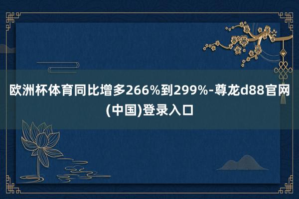 欧洲杯体育同比增多266%到299%-尊龙d88官网(中国)登录入口