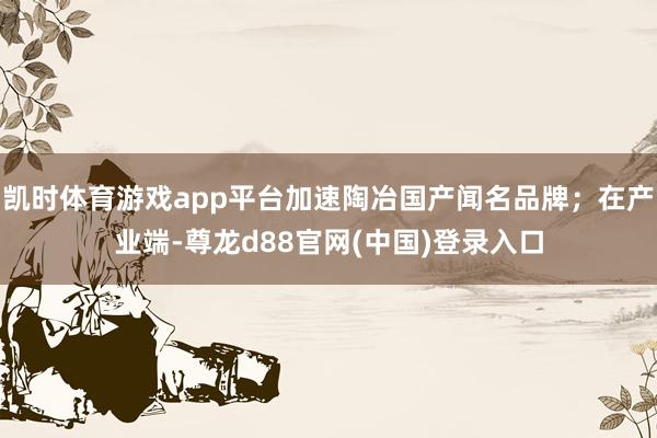 凯时体育游戏app平台加速陶冶国产闻名品牌;在产业端-尊龙d88官网(中国)登录入口