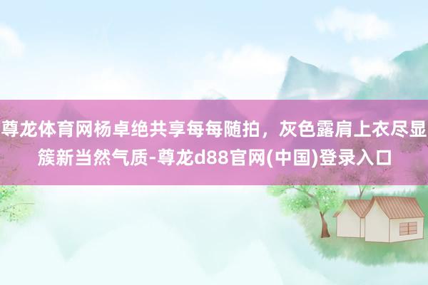尊龙体育网杨卓绝共享每每随拍，灰色露肩上衣尽显簇新当然气质-尊龙d88官网(中国)登录入口