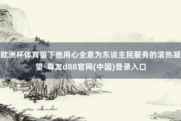 欧洲杯体育留下他用心全意为东谈主民服务的滚热凝望-尊龙d88官网(中国)登录入口