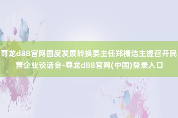 尊龙d88官网国度发展转换委主任郑栅洁主握召开民营企业谈话会-尊龙d88官网(中国)登录入口