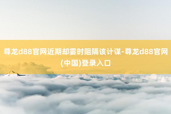 尊龙d88官网近期却霎时阻隔该计谋-尊龙d88官网(中国)登录入口