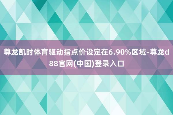 尊龙凯时体育驱动指点价设定在6.90%区域-尊龙d88官网(中国)登录入口