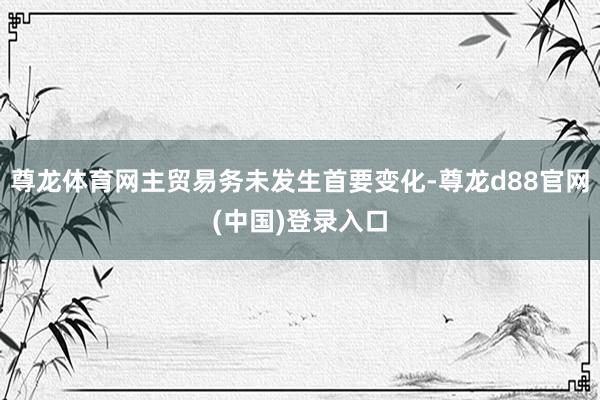 尊龙体育网主贸易务未发生首要变化-尊龙d88官网(中国)登录入口