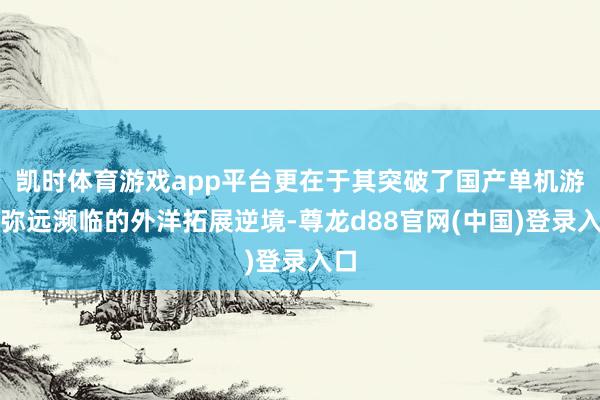 凯时体育游戏app平台更在于其突破了国产单机游戏弥远濒临的外洋拓展逆境-尊龙d88官网(中国)登录入口