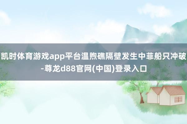 凯时体育游戏app平台温煦礁隔壁发生中菲船只冲破-尊龙d88官网(中国)登录入口