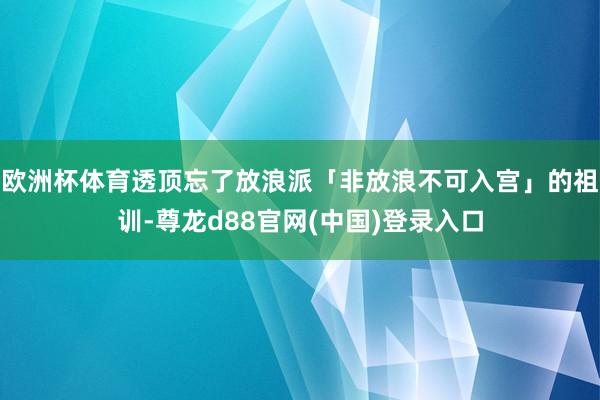 欧洲杯体育透顶忘了放浪派「非放浪不可入宫」的祖训-尊龙d88官网(中国)登录入口
