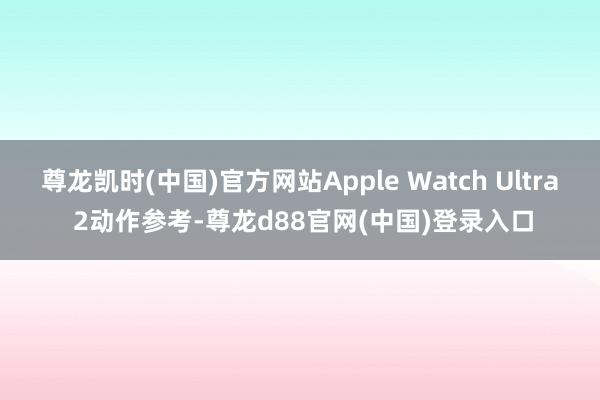 尊龙凯时(中国)官方网站Apple Watch Ultra 2动作参考-尊龙d88官网(中国)登录入口
