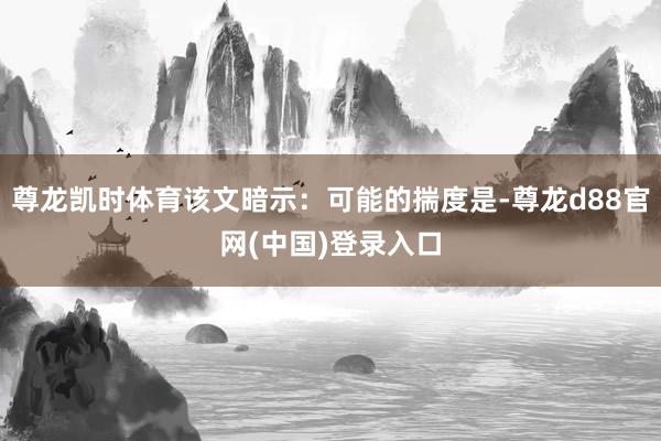 尊龙凯时体育该文暗示：可能的揣度是-尊龙d88官网(中国)登录入口