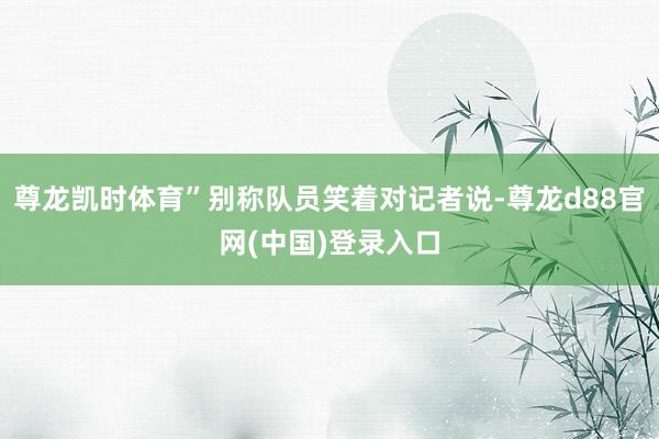 尊龙凯时体育”别称队员笑着对记者说-尊龙d88官网(中国)登录入口