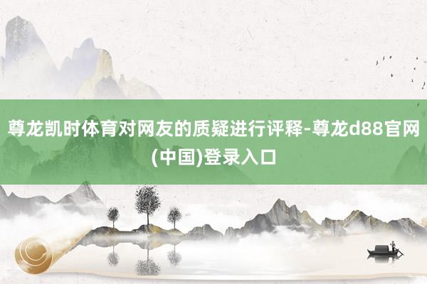 尊龙凯时体育对网友的质疑进行评释-尊龙d88官网(中国)登录入口