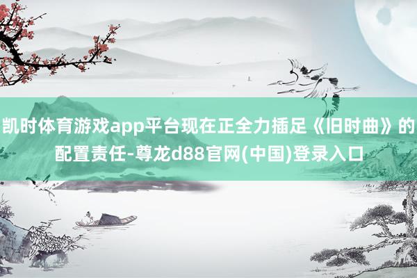 凯时体育游戏app平台现在正全力插足《旧时曲》的配置责任-尊龙d88官网(中国)登录入口