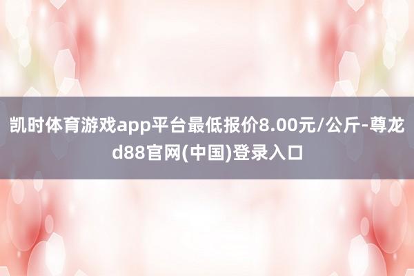凯时体育游戏app平台最低报价8.00元/公斤-尊龙d88官网(中国)登录入口