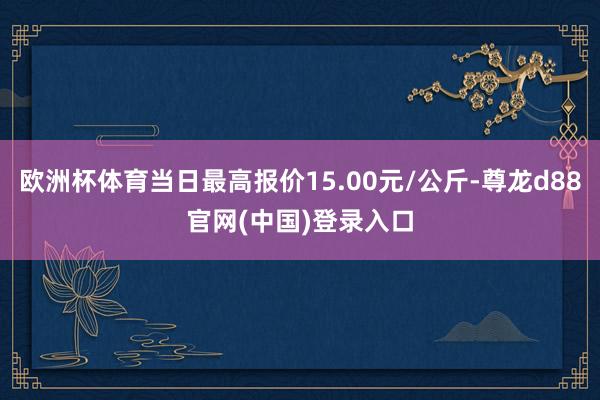 欧洲杯体育当日最高报价15.00元/公斤-尊龙d88官网(中国)登录入口
