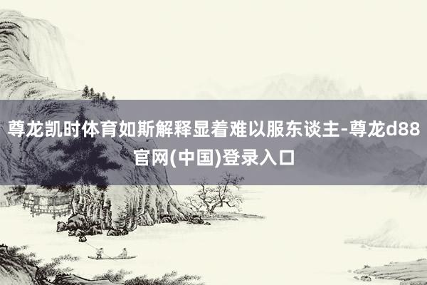 尊龙凯时体育如斯解释显着难以服东谈主-尊龙d88官网(中国)登录入口