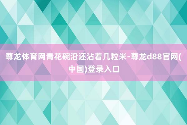尊龙体育网青花碗沿还沾着几粒米-尊龙d88官网(中国)登录入口