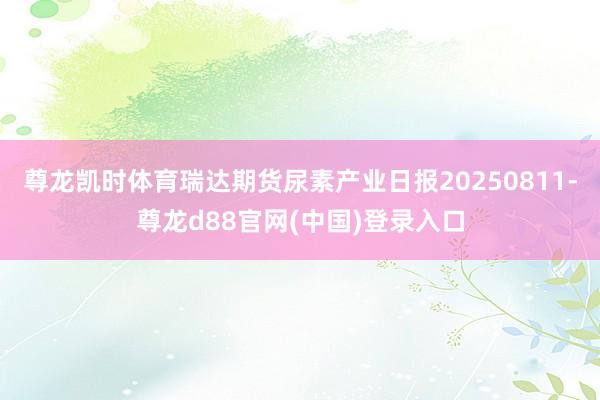 尊龙凯时体育瑞达期货尿素产业日报20250811-尊龙d88官网(中国)登录入口
