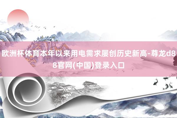 欧洲杯体育本年以来用电需求屡创历史新高-尊龙d88官网(中国)登录入口