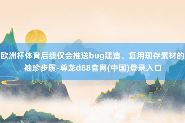 欧洲杯体育后续仅会推送bug建造、复用现存素材的袖珍步履-尊龙d88官网(中国)登录入口