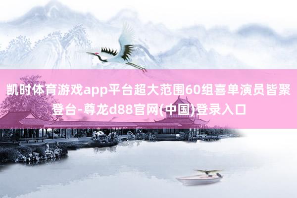 凯时体育游戏app平台超大范围60组喜单演员皆聚登台-尊龙d88官网(中国)登录入口