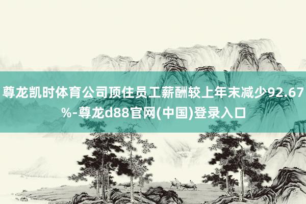 尊龙凯时体育公司顶住员工薪酬较上年末减少92.67%-尊龙d88官网(中国)登录入口