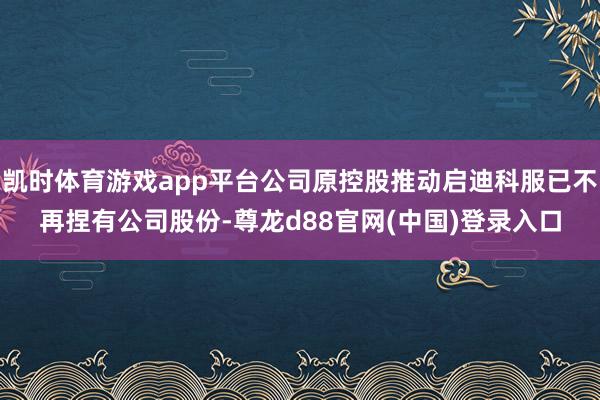 凯时体育游戏app平台公司原控股推动启迪科服已不再捏有公司股份-尊龙d88官网(中国)登录入口