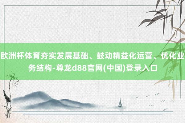欧洲杯体育夯实发展基础、鼓动精益化运营、优化业务结构-尊龙d88官网(中国)登录入口