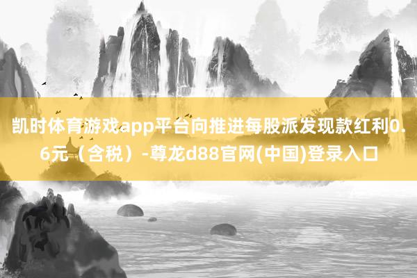 凯时体育游戏app平台向推进每股派发现款红利0.6元（含税）-尊龙d88官网(中国)登录入口