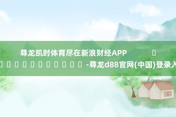 尊龙凯时体育尽在新浪财经APP            													-尊龙d88官网(中国)登录入口
