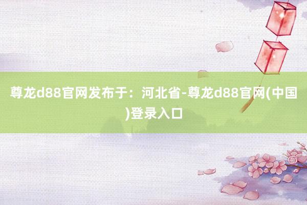尊龙d88官网发布于：河北省-尊龙d88官网(中国)登录入口