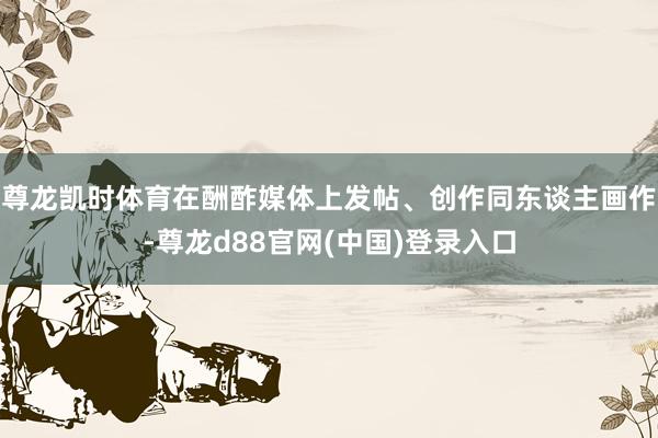 尊龙凯时体育在酬酢媒体上发帖、创作同东谈主画作-尊龙d88官网(中国)登录入口