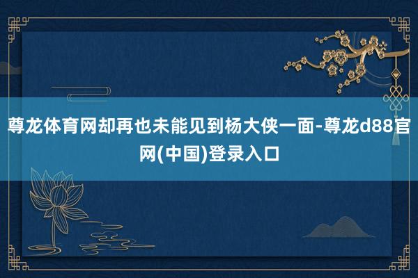 尊龙体育网却再也未能见到杨大侠一面-尊龙d88官网(中国)登录入口