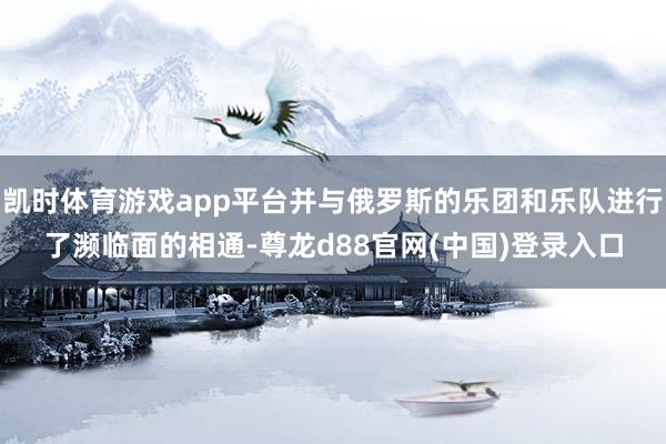 凯时体育游戏app平台并与俄罗斯的乐团和乐队进行了濒临面的相通-尊龙d88官网(中国)登录入口