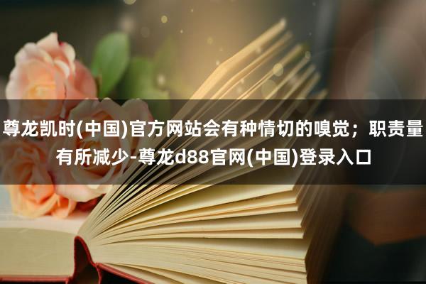尊龙凯时(中国)官方网站会有种情切的嗅觉；职责量有所减少-尊龙d88官网(中国)登录入口