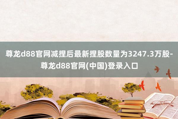 尊龙d88官网减捏后最新捏股数量为3247.3万股-尊龙d88官网(中国)登录入口