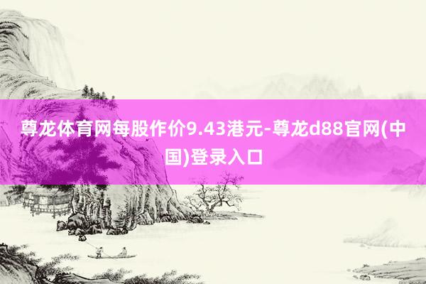 尊龙体育网每股作价9.43港元-尊龙d88官网(中国)登录入口