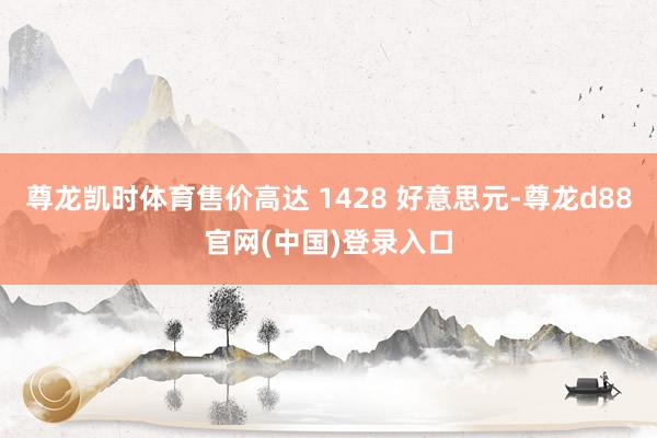 尊龙凯时体育售价高达 1428 好意思元-尊龙d88官网(中国)登录入口