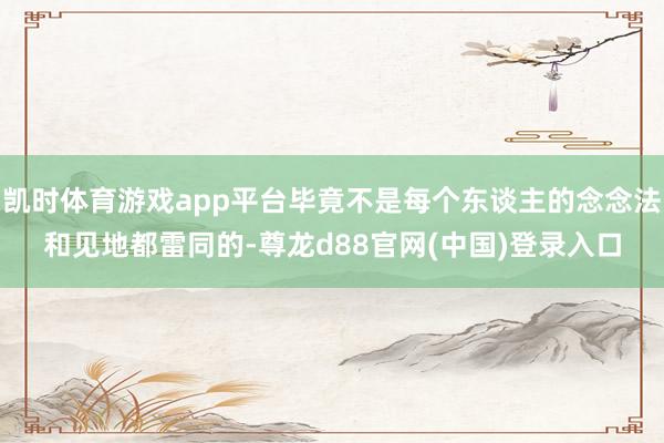 凯时体育游戏app平台毕竟不是每个东谈主的念念法和见地都雷同的-尊龙d88官网(中国)登录入口