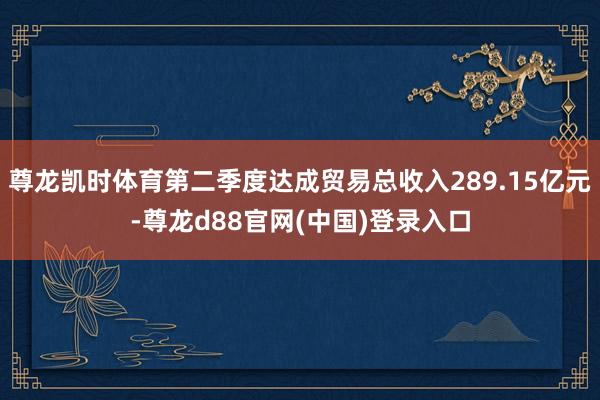 尊龙凯时体育第二季度达成贸易总收入289.15亿元-尊龙d88官网(中国)登录入口