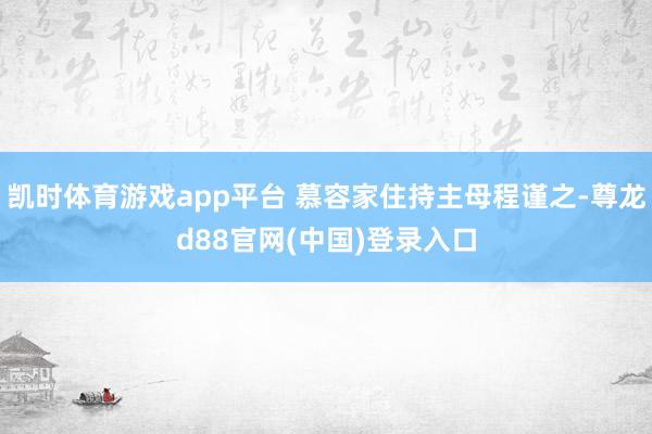 凯时体育游戏app平台 慕容家住持主母程谨之-尊龙d88官网(中国)登录入口