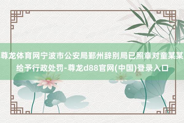 尊龙体育网宁波市公安局鄞州辞别局已照章对童某某给予行政处罚-尊龙d88官网(中国)登录入口