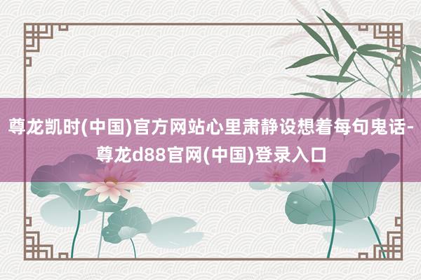 尊龙凯时(中国)官方网站心里肃静设想着每句鬼话-尊龙d88官网(中国)登录入口