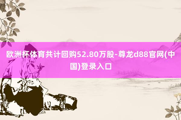 欧洲杯体育共计回购52.80万股-尊龙d88官网(中国)登录入口