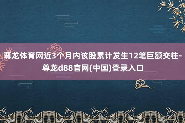 尊龙体育网近3个月内该股累计发生12笔巨额交往-尊龙d88官网(中国)登录入口