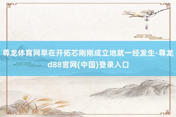 尊龙体育网早在开拓芯刚刚成立地就一经发生-尊龙d88官网(中国)登录入口